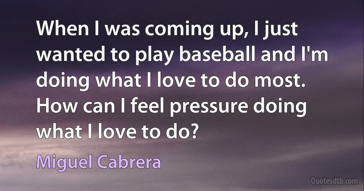 When I was coming up, I just wanted to play baseball and I'm doing what I love to do most. How can I feel pressure doing what I love to do? (Miguel Cabrera)