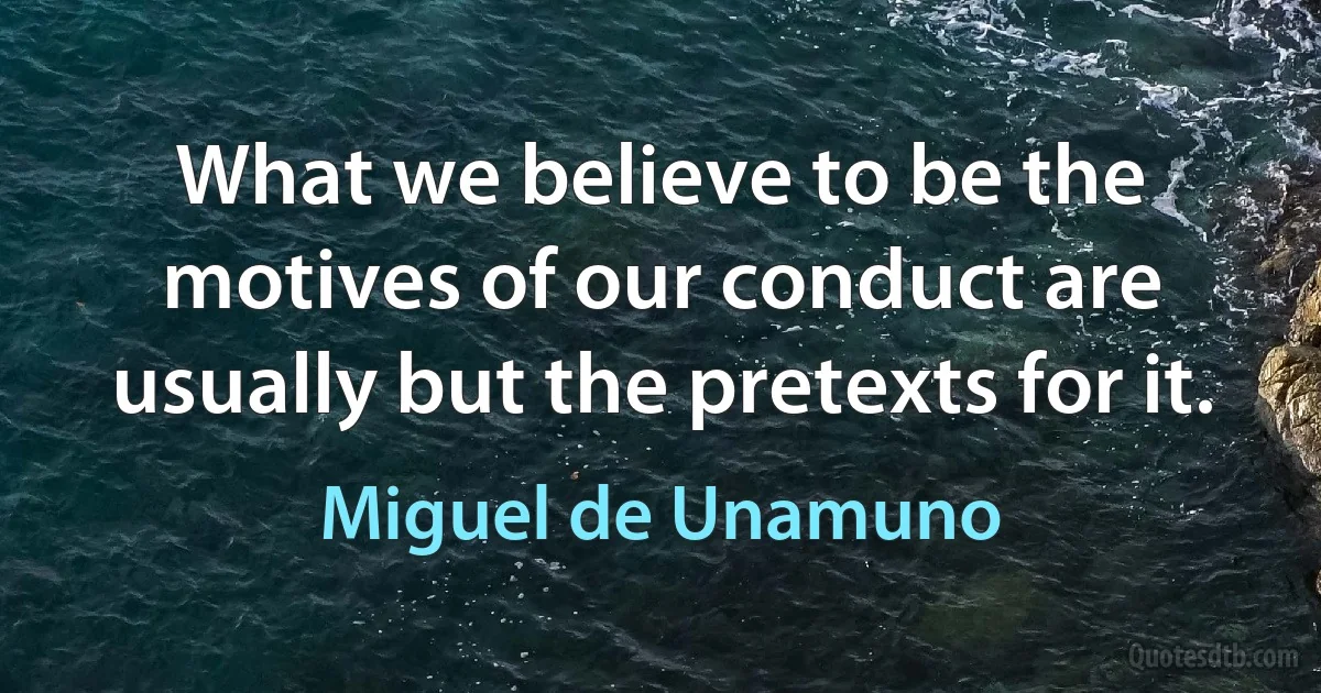 What we believe to be the motives of our conduct are usually but the pretexts for it. (Miguel de Unamuno)