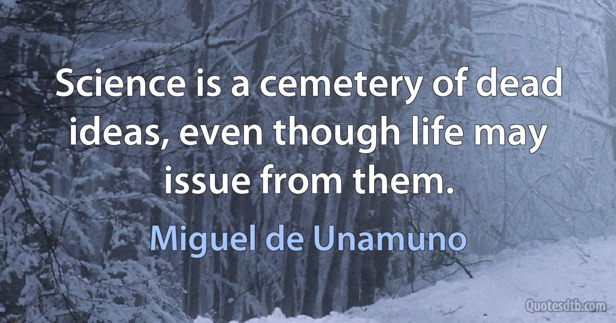 Science is a cemetery of dead ideas, even though life may issue from them. (Miguel de Unamuno)