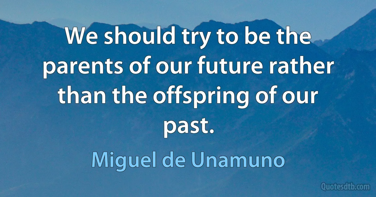 We should try to be the parents of our future rather than the offspring of our past. (Miguel de Unamuno)