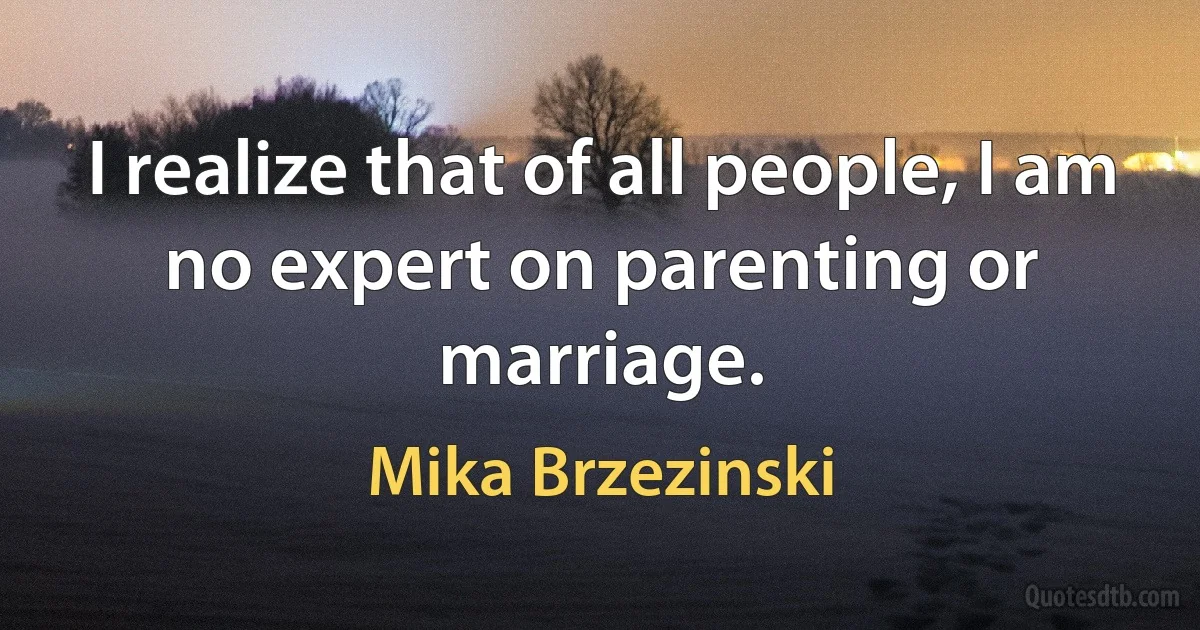 I realize that of all people, I am no expert on parenting or marriage. (Mika Brzezinski)