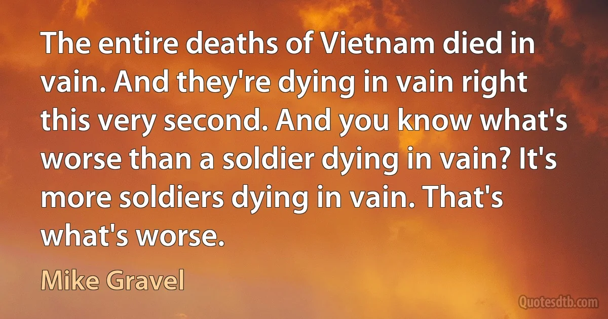 The entire deaths of Vietnam died in vain. And they're dying in vain right this very second. And you know what's worse than a soldier dying in vain? It's more soldiers dying in vain. That's what's worse. (Mike Gravel)