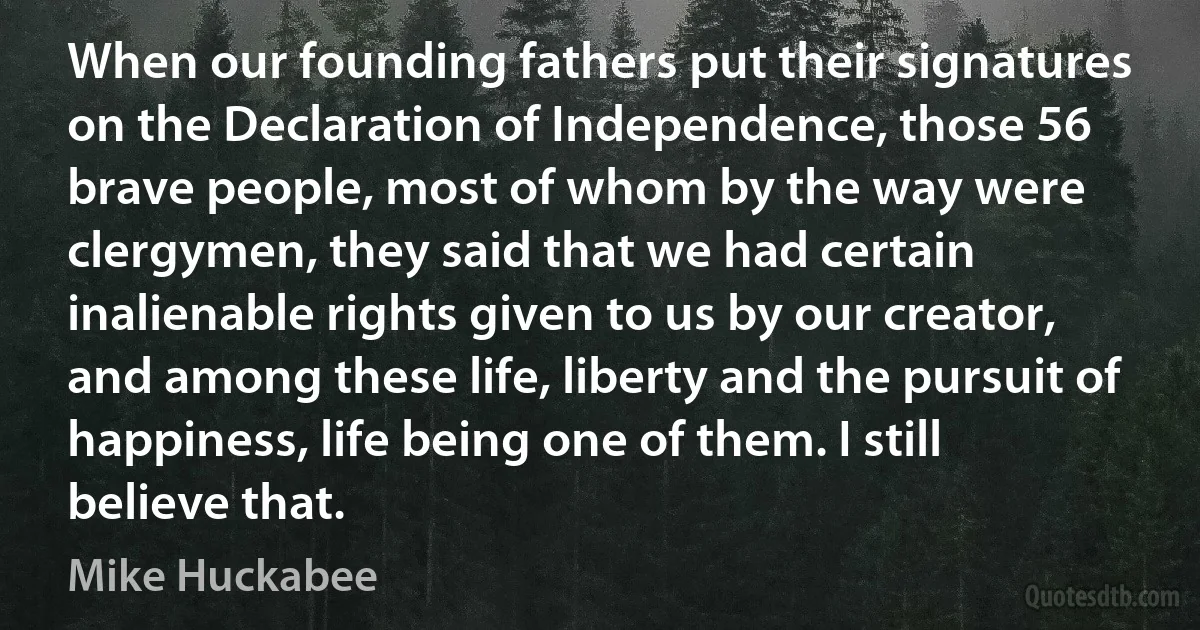 When our founding fathers put their signatures on the Declaration of Independence, those 56 brave people, most of whom by the way were clergymen, they said that we had certain inalienable rights given to us by our creator, and among these life, liberty and the pursuit of happiness, life being one of them. I still believe that. (Mike Huckabee)