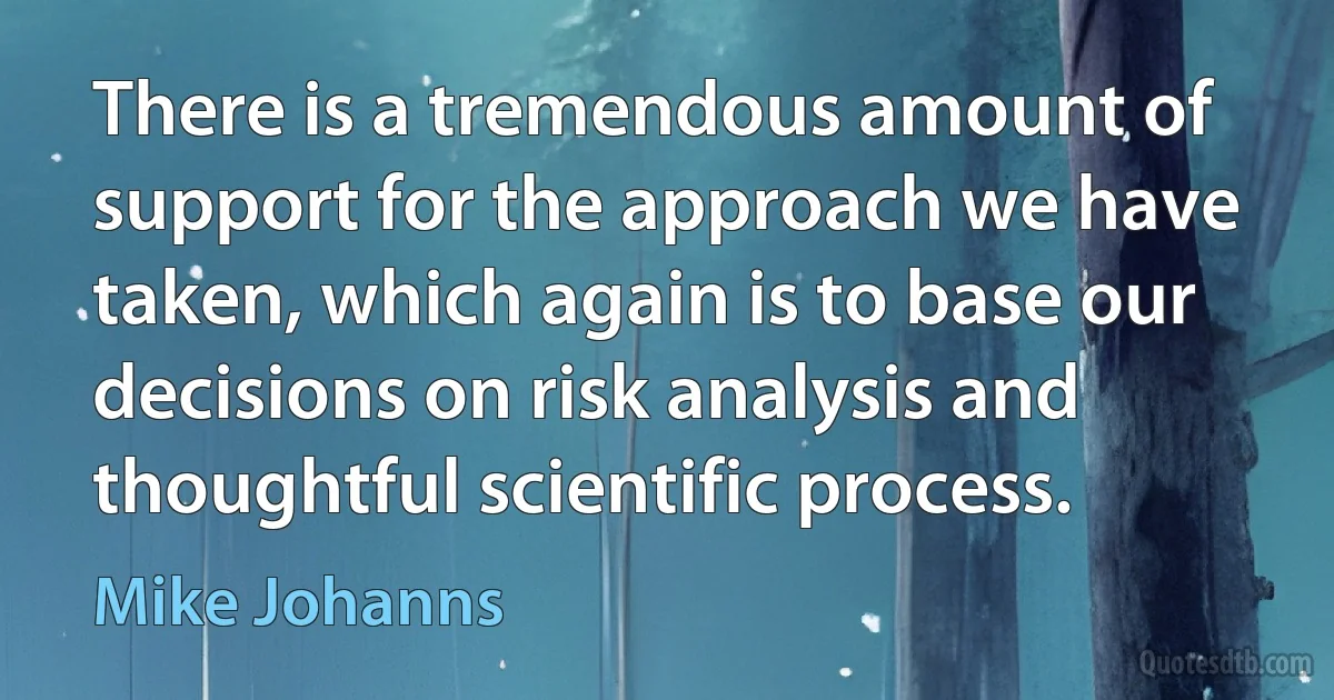 There is a tremendous amount of support for the approach we have taken, which again is to base our decisions on risk analysis and thoughtful scientific process. (Mike Johanns)