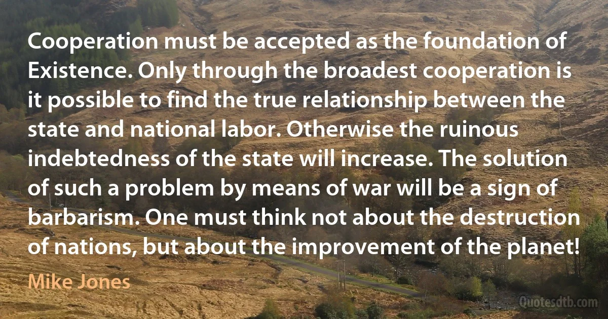 Cooperation must be accepted as the foundation of Existence. Only through the broadest cooperation is it possible to find the true relationship between the state and national labor. Otherwise the ruinous indebtedness of the state will increase. The solution of such a problem by means of war will be a sign of barbarism. One must think not about the destruction of nations, but about the improvement of the planet! (Mike Jones)