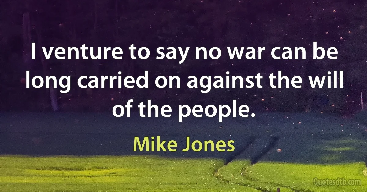 I venture to say no war can be long carried on against the will of the people. (Mike Jones)