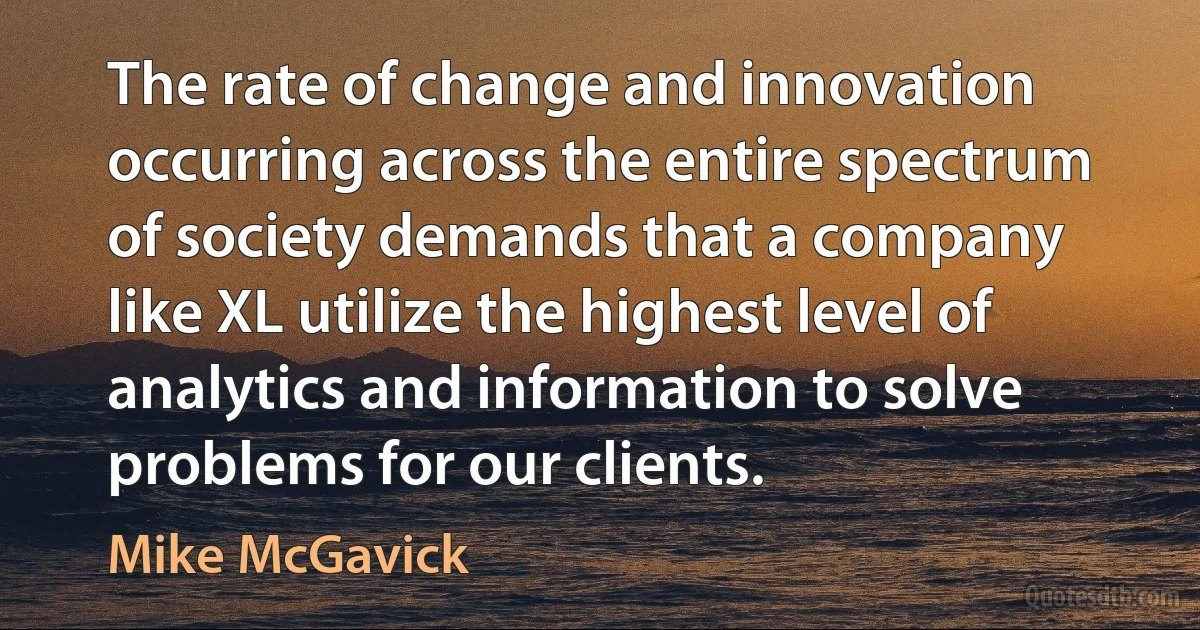 The rate of change and innovation occurring across the entire spectrum of society demands that a company like XL utilize the highest level of analytics and information to solve problems for our clients. (Mike McGavick)