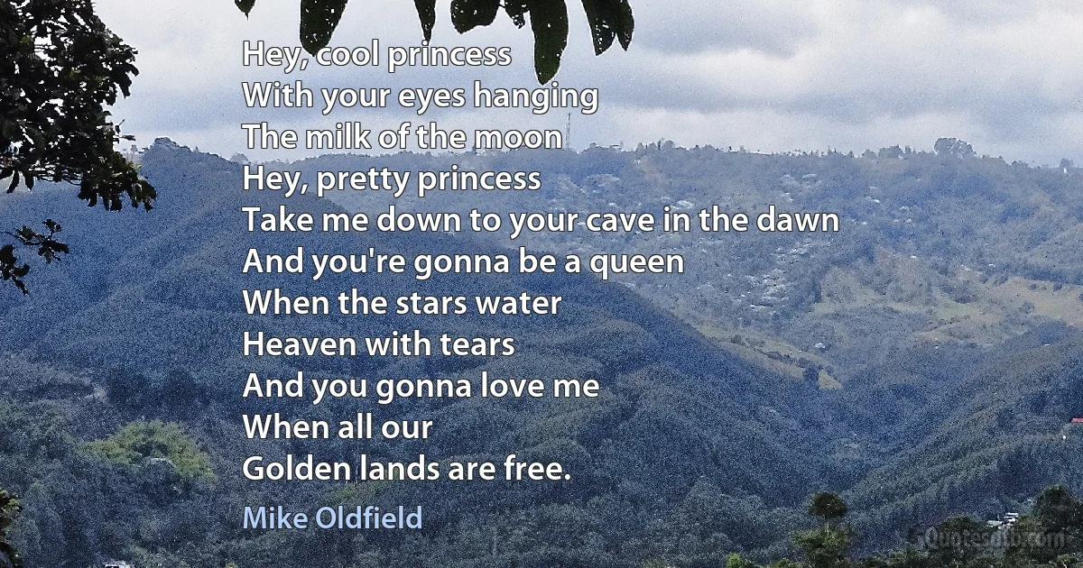 Hey, cool princess
With your eyes hanging
The milk of the moon
Hey, pretty princess
Take me down to your cave in the dawn
And you're gonna be a queen
When the stars water
Heaven with tears
And you gonna love me
When all our
Golden lands are free. (Mike Oldfield)