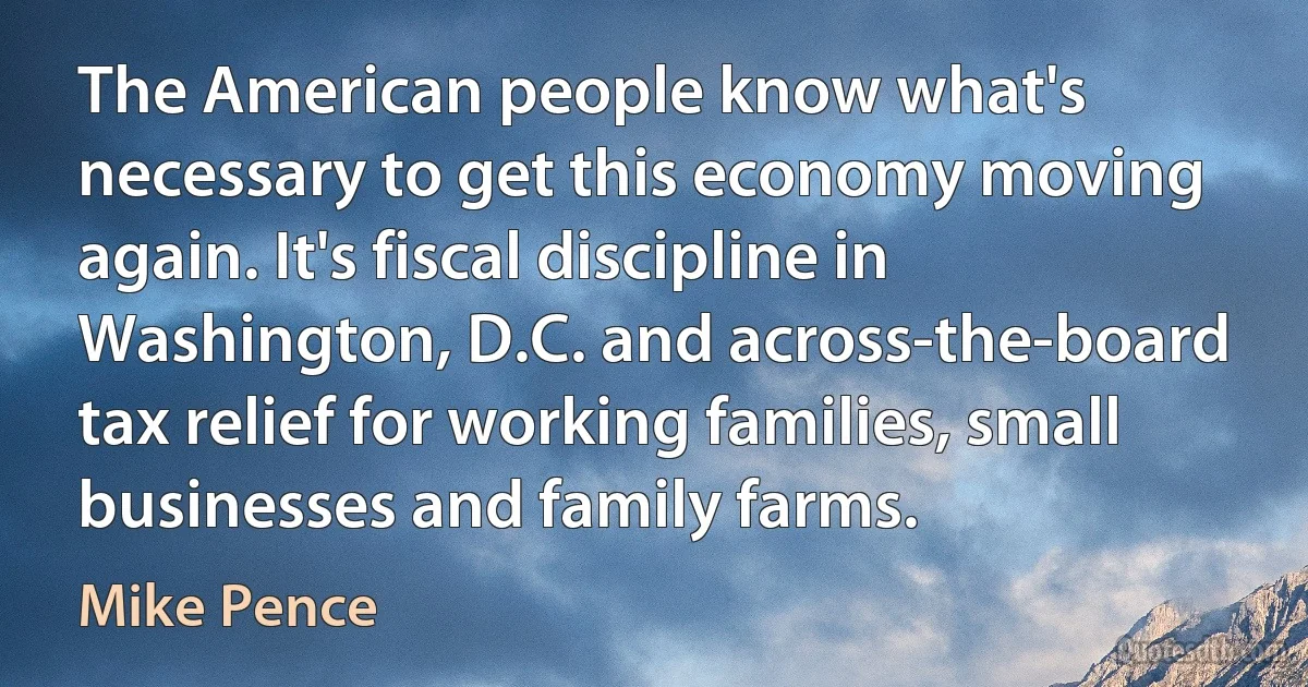 The American people know what's necessary to get this economy moving again. It's fiscal discipline in Washington, D.C. and across-the-board tax relief for working families, small businesses and family farms. (Mike Pence)