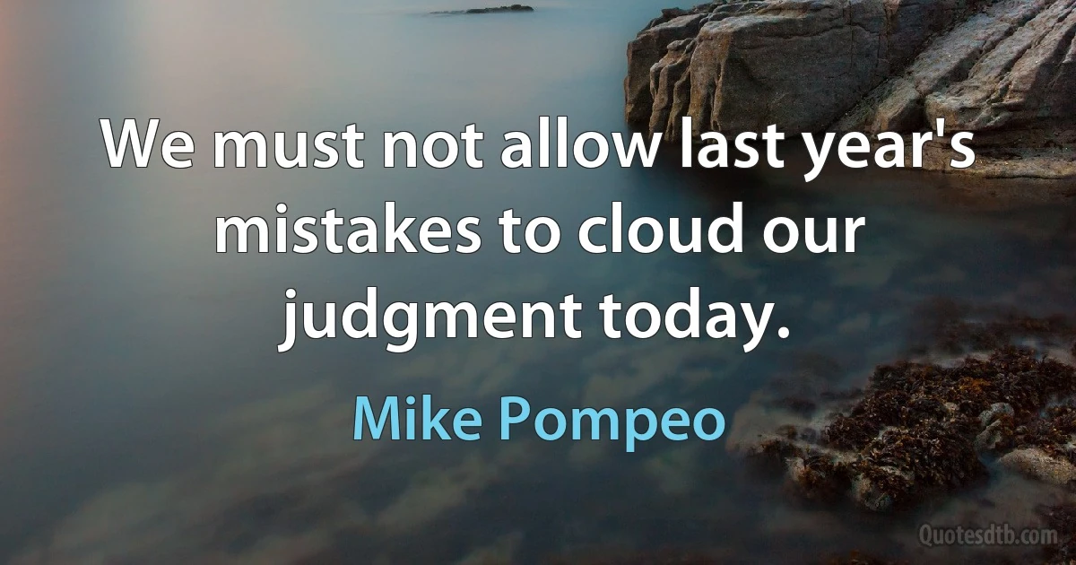 We must not allow last year's mistakes to cloud our judgment today. (Mike Pompeo)