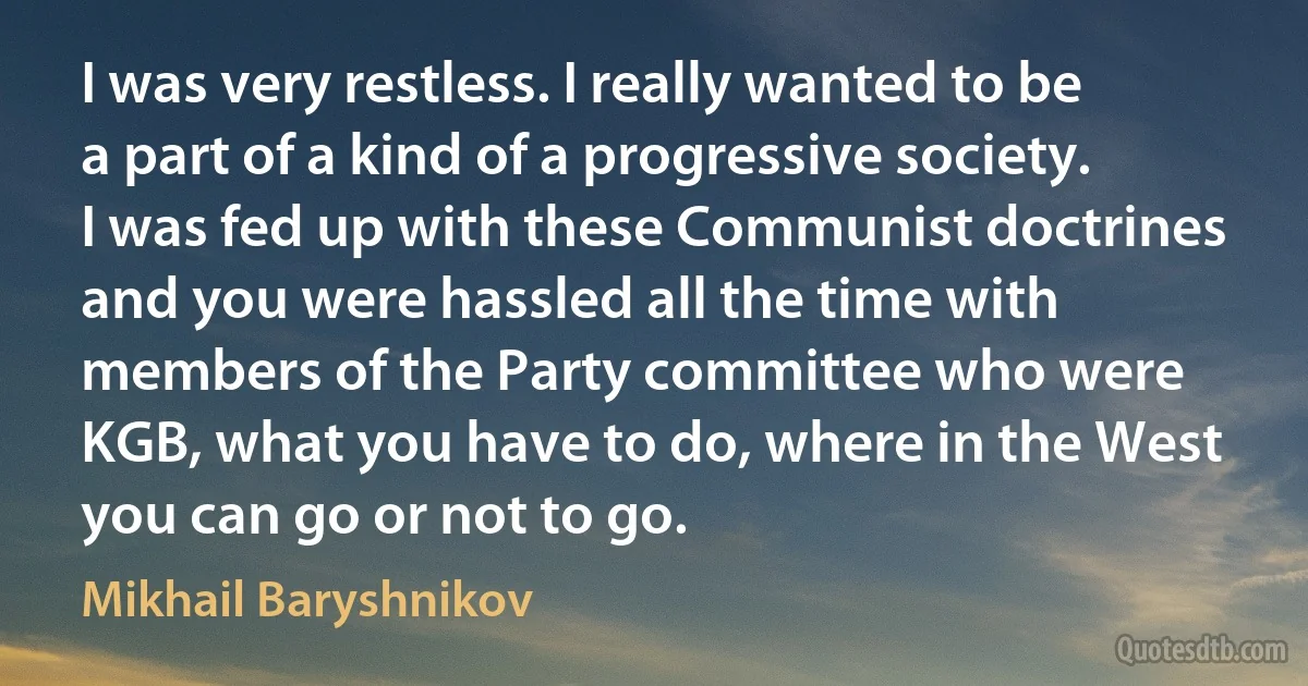 I was very restless. I really wanted to be a part of a kind of a progressive society. I was fed up with these Communist doctrines and you were hassled all the time with members of the Party committee who were KGB, what you have to do, where in the West you can go or not to go. (Mikhail Baryshnikov)