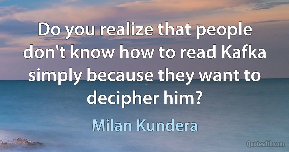 Do you realize that people don't know how to read Kafka simply because they want to decipher him? (Milan Kundera)