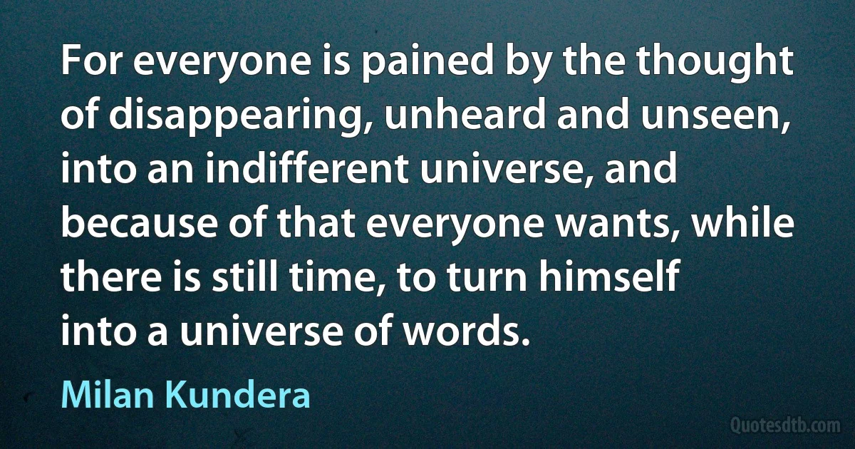 For everyone is pained by the thought of disappearing, unheard and unseen, into an indifferent universe, and because of that everyone wants, while there is still time, to turn himself into a universe of words. (Milan Kundera)