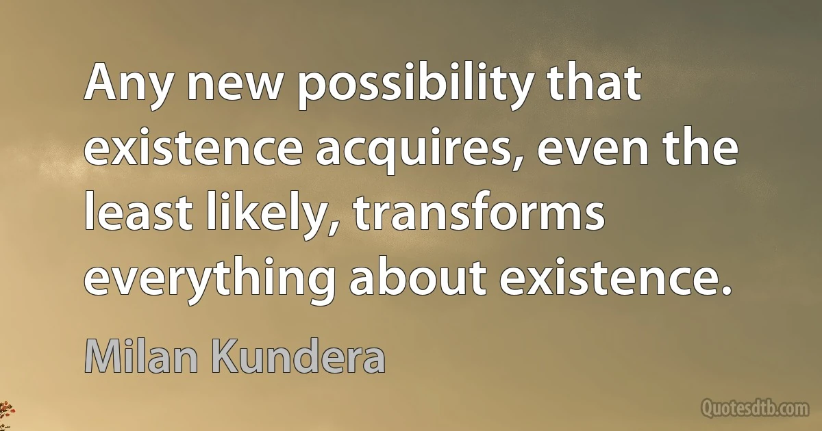 Any new possibility that existence acquires, even the least likely, transforms everything about existence. (Milan Kundera)