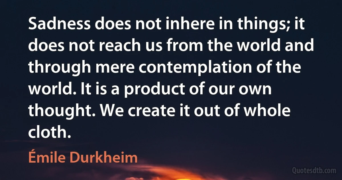 Sadness does not inhere in things; it does not reach us from the world and through mere contemplation of the world. It is a product of our own thought. We create it out of whole cloth. (Émile Durkheim)