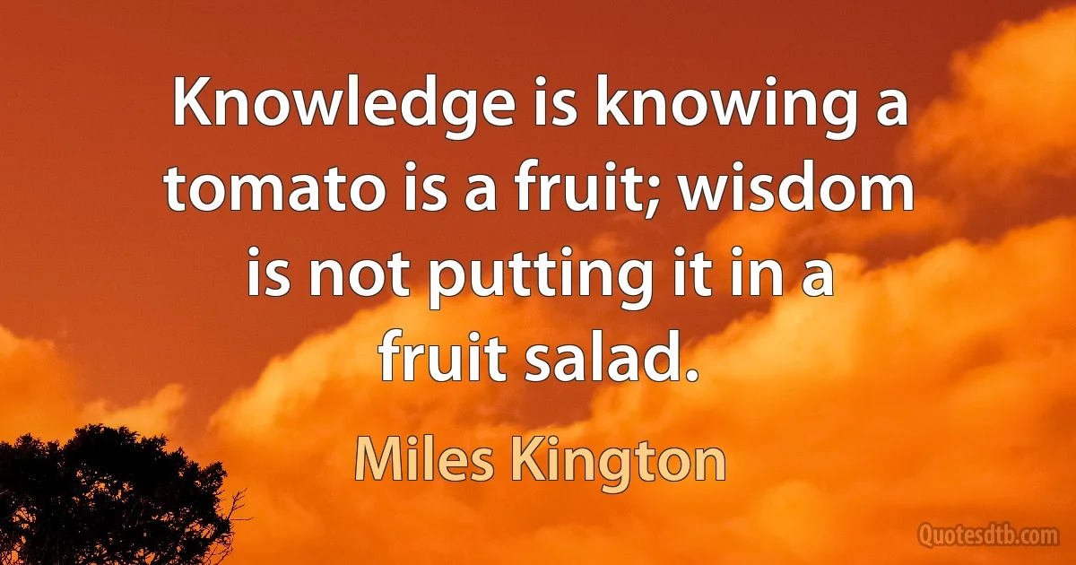 Knowledge is knowing a tomato is a fruit; wisdom is not putting it in a fruit salad. (Miles Kington)