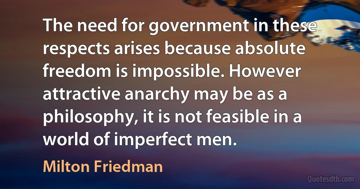 The need for government in these respects arises because absolute freedom is impossible. However attractive anarchy may be as a philosophy, it is not feasible in a world of imperfect men. (Milton Friedman)