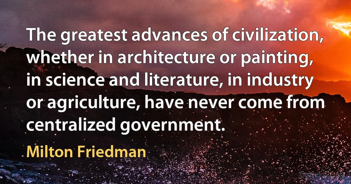 The greatest advances of civilization, whether in architecture or painting, in science and literature, in industry or agriculture, have never come from centralized government. (Milton Friedman)