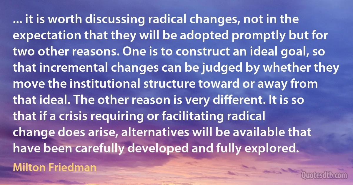 ... it is worth discussing radical changes, not in the expectation that they will be adopted promptly but for two other reasons. One is to construct an ideal goal, so that incremental changes can be judged by whether they move the institutional structure toward or away from that ideal. The other reason is very different. It is so that if a crisis requiring or facilitating radical change does arise, alternatives will be available that have been carefully developed and fully explored. (Milton Friedman)