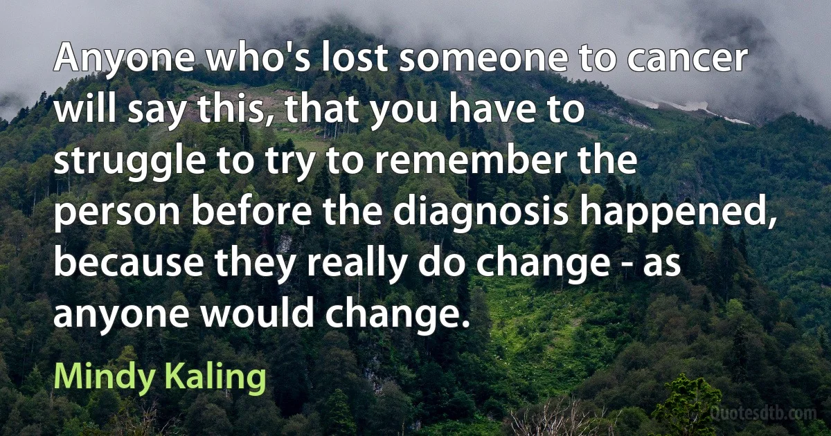 Anyone who's lost someone to cancer will say this, that you have to struggle to try to remember the person before the diagnosis happened, because they really do change - as anyone would change. (Mindy Kaling)