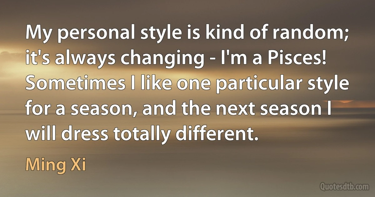 My personal style is kind of random; it's always changing - I'm a Pisces! Sometimes I like one particular style for a season, and the next season I will dress totally different. (Ming Xi)