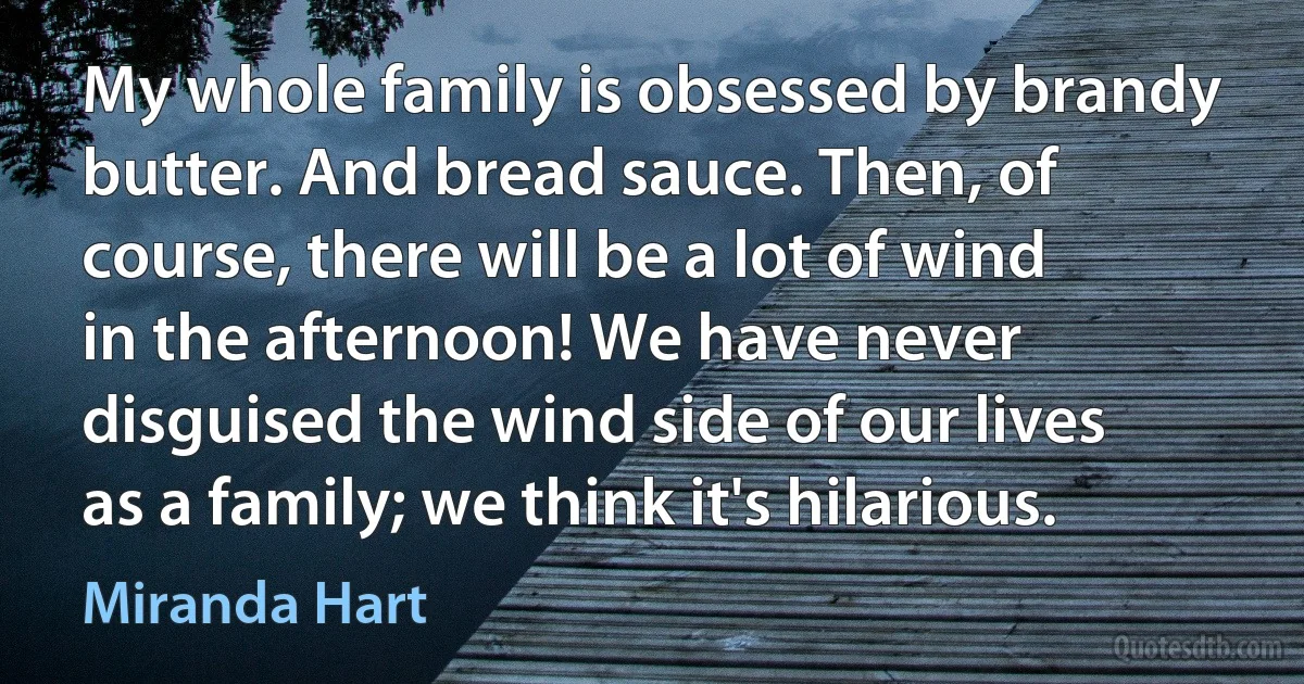 My whole family is obsessed by brandy butter. And bread sauce. Then, of course, there will be a lot of wind in the afternoon! We have never disguised the wind side of our lives as a family; we think it's hilarious. (Miranda Hart)