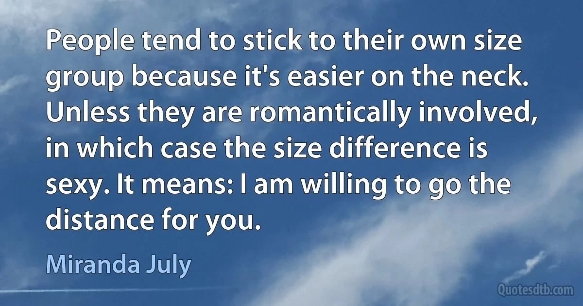 People tend to stick to their own size group because it's easier on the neck. Unless they are romantically involved, in which case the size difference is sexy. It means: I am willing to go the distance for you. (Miranda July)