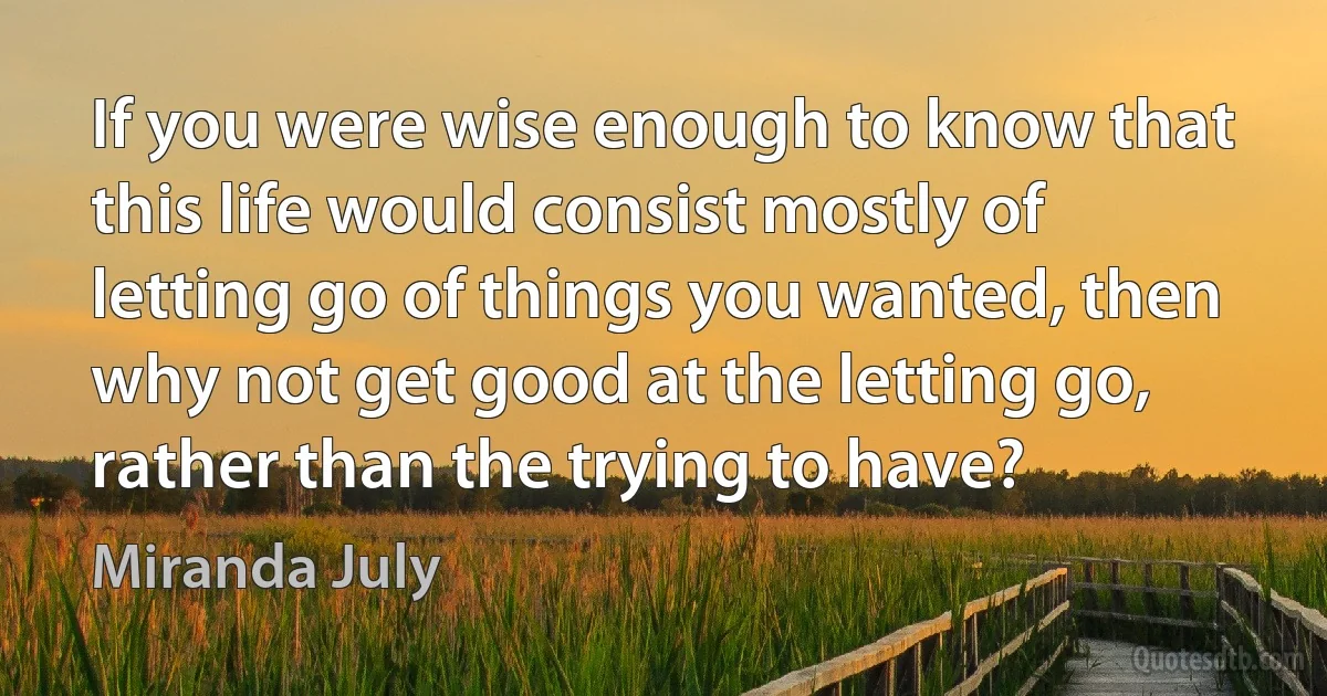 If you were wise enough to know that this life would consist mostly of letting go of things you wanted, then why not get good at the letting go, rather than the trying to have? (Miranda July)