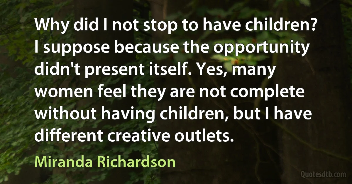 Why did I not stop to have children? I suppose because the opportunity didn't present itself. Yes, many women feel they are not complete without having children, but I have different creative outlets. (Miranda Richardson)