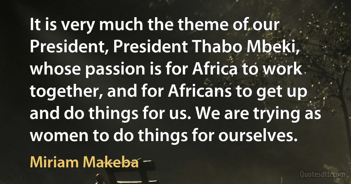 It is very much the theme of our President, President Thabo Mbeki, whose passion is for Africa to work together, and for Africans to get up and do things for us. We are trying as women to do things for ourselves. (Miriam Makeba)