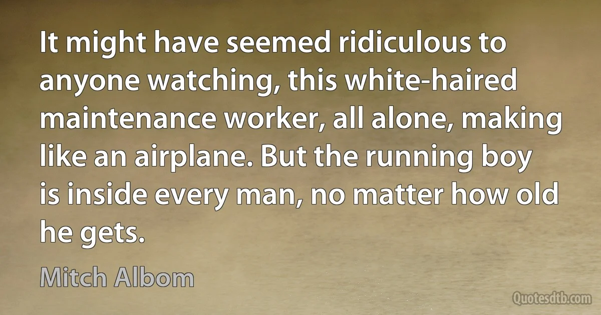 It might have seemed ridiculous to anyone watching, this white-haired maintenance worker, all alone, making like an airplane. But the running boy is inside every man, no matter how old he gets. (Mitch Albom)