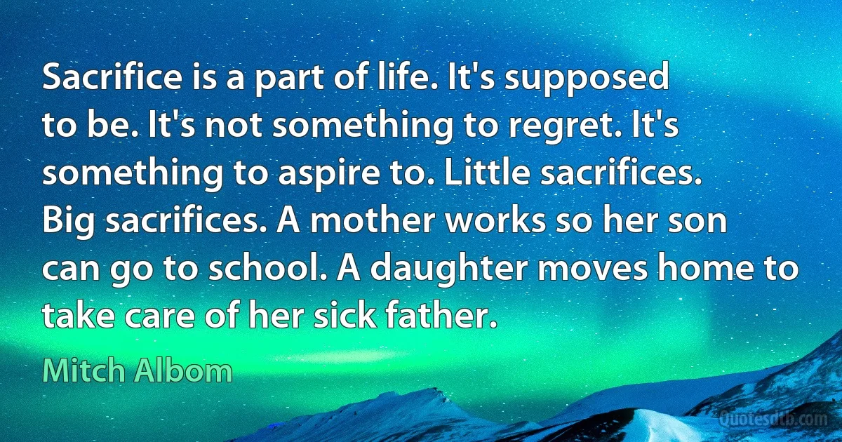 Sacrifice is a part of life. It's supposed to be. It's not something to regret. It's something to aspire to. Little sacrifices. Big sacrifices. A mother works so her son can go to school. A daughter moves home to take care of her sick father. (Mitch Albom)