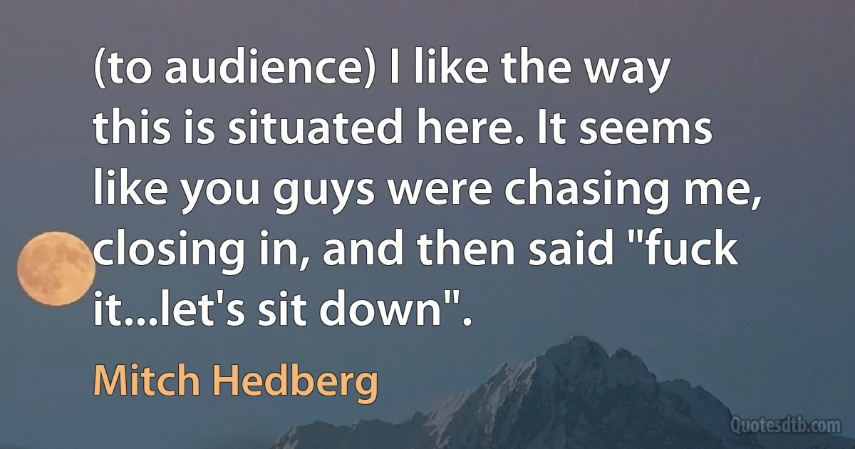 (to audience) I like the way this is situated here. It seems like you guys were chasing me, closing in, and then said "fuck it...let's sit down". (Mitch Hedberg)