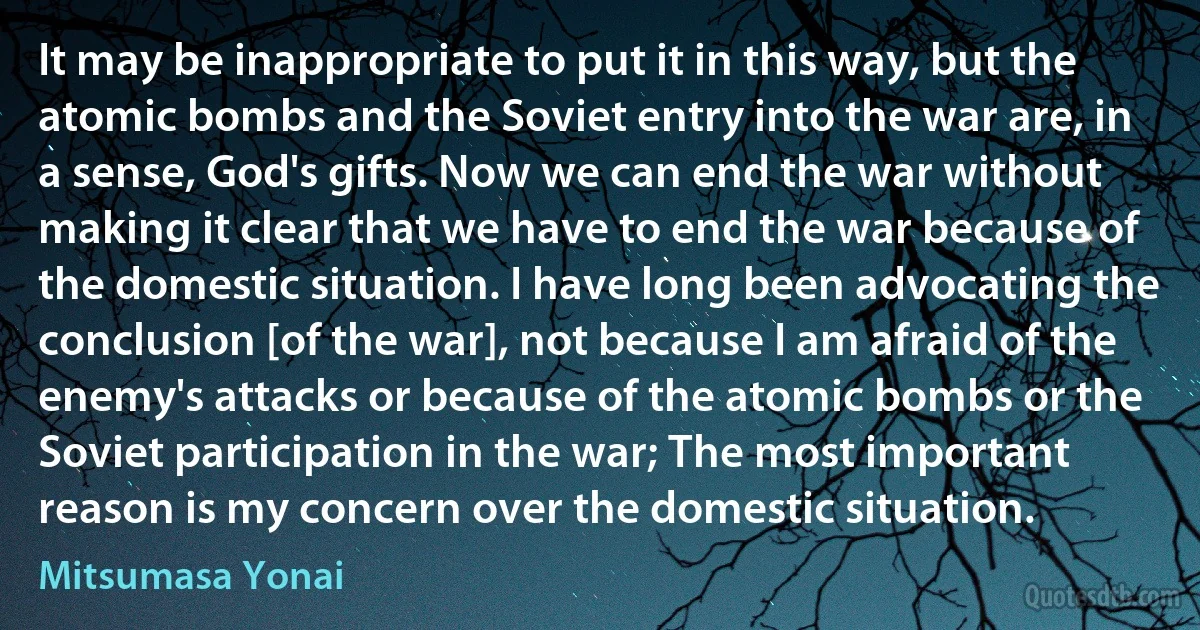 It may be inappropriate to put it in this way, but the atomic bombs and the Soviet entry into the war are, in a sense, God's gifts. Now we can end the war without making it clear that we have to end the war because of the domestic situation. I have long been advocating the conclusion [of the war], not because I am afraid of the enemy's attacks or because of the atomic bombs or the Soviet participation in the war; The most important reason is my concern over the domestic situation. (Mitsumasa Yonai)