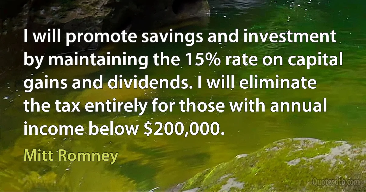 I will promote savings and investment by maintaining the 15% rate on capital gains and dividends. I will eliminate the tax entirely for those with annual income below $200,000. (Mitt Romney)