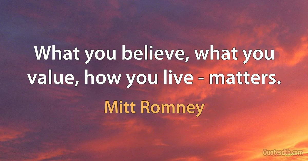 What you believe, what you value, how you live - matters. (Mitt Romney)