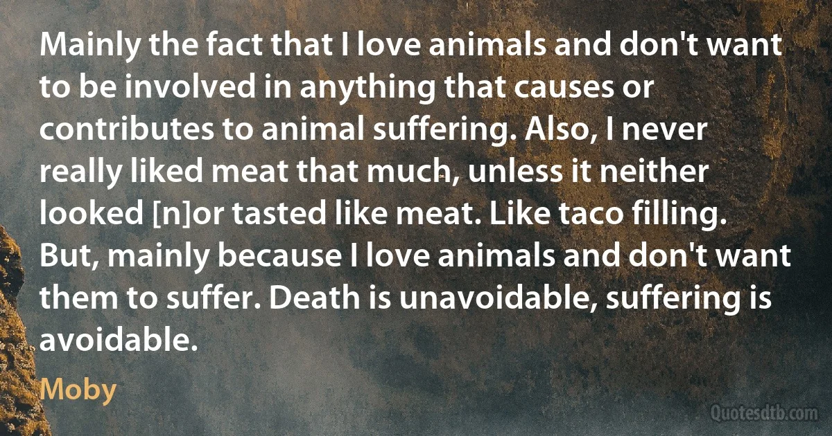 Mainly the fact that I love animals and don't want to be involved in anything that causes or contributes to animal suffering. Also, I never really liked meat that much, unless it neither looked [n]or tasted like meat. Like taco filling. But, mainly because I love animals and don't want them to suffer. Death is unavoidable, suffering is avoidable. (Moby)