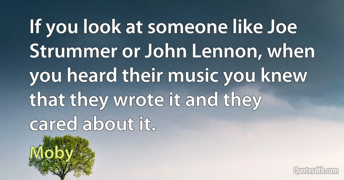 If you look at someone like Joe Strummer or John Lennon, when you heard their music you knew that they wrote it and they cared about it. (Moby)