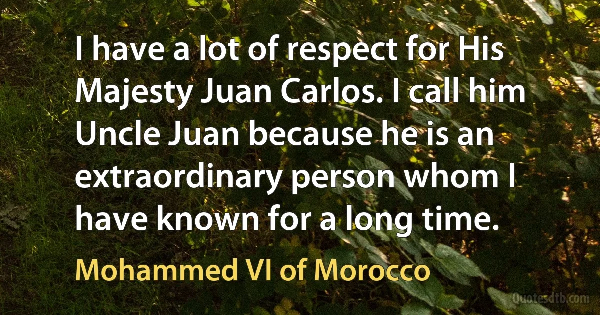 I have a lot of respect for His Majesty Juan Carlos. I call him Uncle Juan because he is an extraordinary person whom I have known for a long time. (Mohammed VI of Morocco)