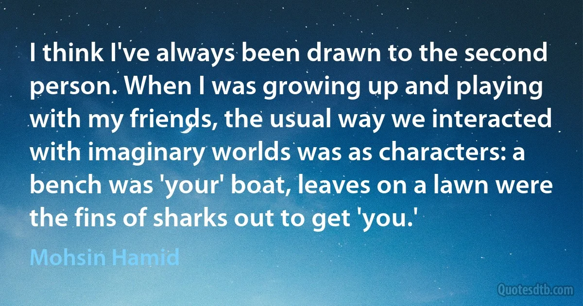 I think I've always been drawn to the second person. When I was growing up and playing with my friends, the usual way we interacted with imaginary worlds was as characters: a bench was 'your' boat, leaves on a lawn were the fins of sharks out to get 'you.' (Mohsin Hamid)