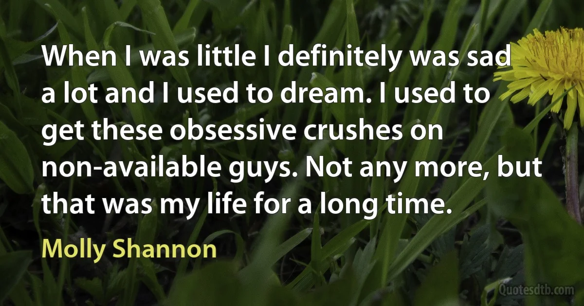 When I was little I definitely was sad a lot and I used to dream. I used to get these obsessive crushes on non-available guys. Not any more, but that was my life for a long time. (Molly Shannon)