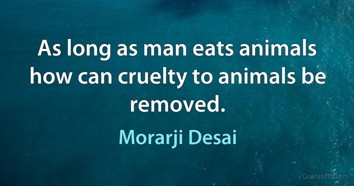 As long as man eats animals how can cruelty to animals be removed. (Morarji Desai)