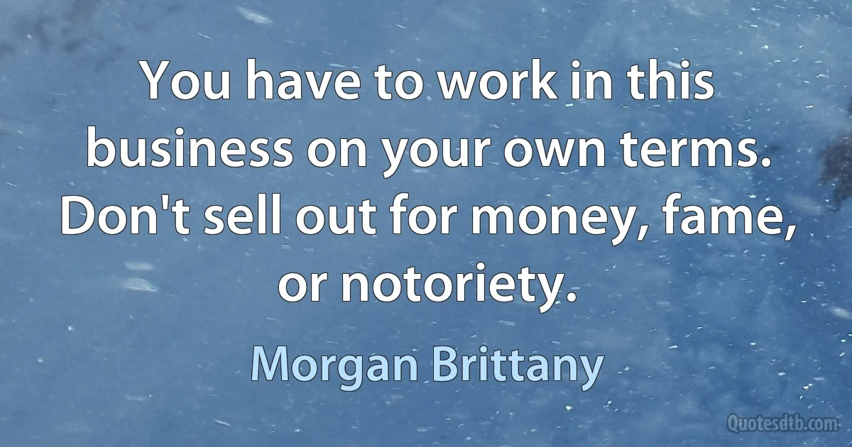 You have to work in this business on your own terms. Don't sell out for money, fame, or notoriety. (Morgan Brittany)