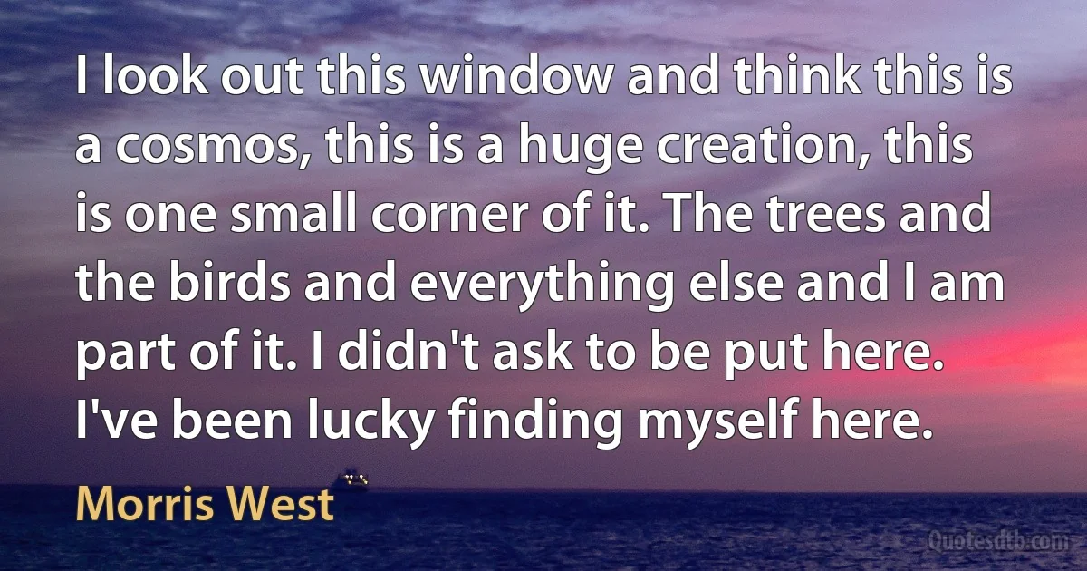 I look out this window and think this is a cosmos, this is a huge creation, this is one small corner of it. The trees and the birds and everything else and I am part of it. I didn't ask to be put here. I've been lucky finding myself here. (Morris West)