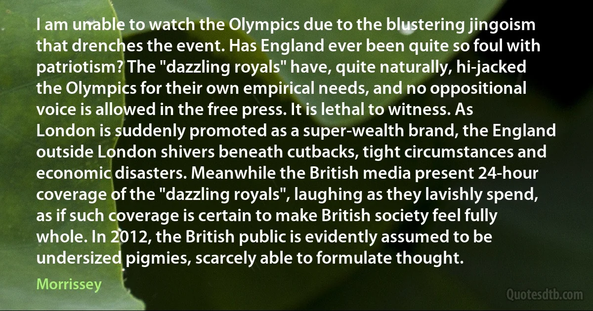 I am unable to watch the Olympics due to the blustering jingoism that drenches the event. Has England ever been quite so foul with patriotism? The "dazzling royals" have, quite naturally, hi-jacked the Olympics for their own empirical needs, and no oppositional voice is allowed in the free press. It is lethal to witness. As London is suddenly promoted as a super-wealth brand, the England outside London shivers beneath cutbacks, tight circumstances and economic disasters. Meanwhile the British media present 24-hour coverage of the "dazzling royals", laughing as they lavishly spend, as if such coverage is certain to make British society feel fully whole. In 2012, the British public is evidently assumed to be undersized pigmies, scarcely able to formulate thought. (Morrissey)