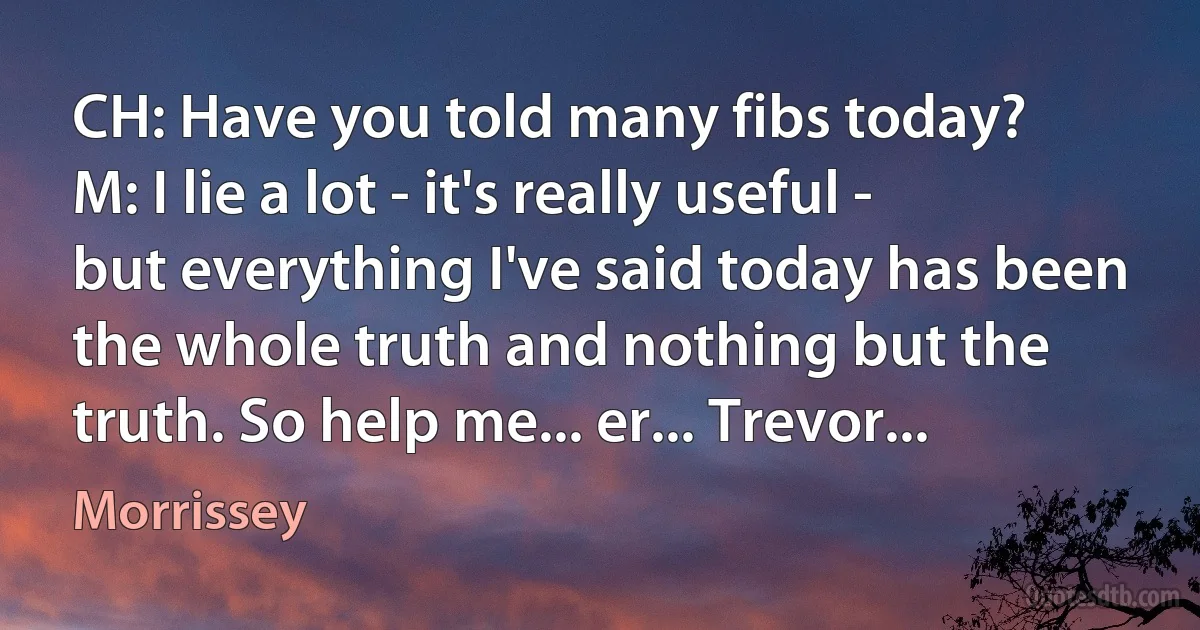 CH: Have you told many fibs today?
M: I lie a lot - it's really useful - but everything I've said today has been the whole truth and nothing but the truth. So help me... er... Trevor... (Morrissey)