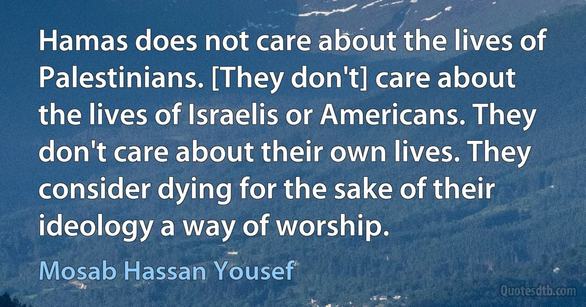 Hamas does not care about the lives of Palestinians. [They don't] care about the lives of Israelis or Americans. They don't care about their own lives. They consider dying for the sake of their ideology a way of worship. (Mosab Hassan Yousef)