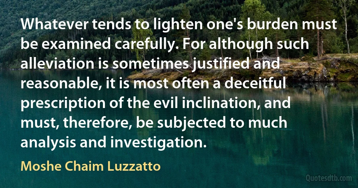 Whatever tends to lighten one's burden must be examined carefully. For although such alleviation is sometimes justified and reasonable, it is most often a deceitful prescription of the evil inclination, and must, therefore, be subjected to much analysis and investigation. (Moshe Chaim Luzzatto)