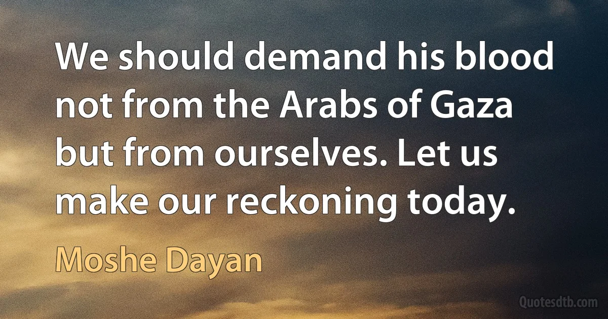 We should demand his blood not from the Arabs of Gaza but from ourselves. Let us make our reckoning today. (Moshe Dayan)