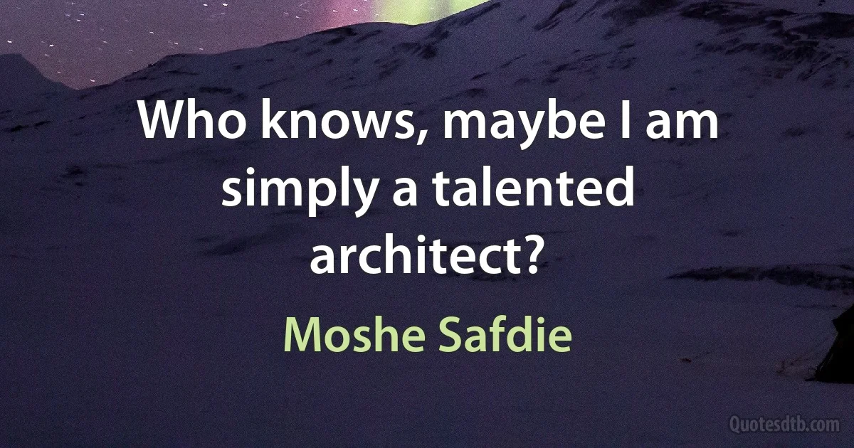 Who knows, maybe I am simply a talented architect? (Moshe Safdie)